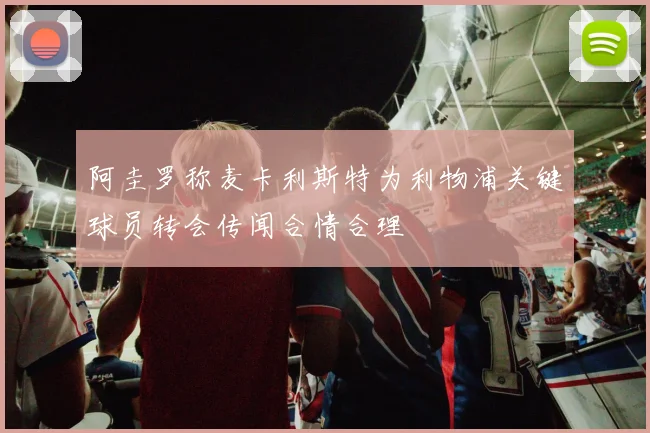 阿圭罗称麦卡利斯特为利物浦关键球员转会传闻合情合理