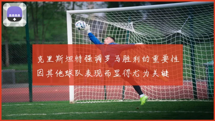 克里斯坦特强调罗马胜利的重要性因其他球队表现而显得尤为关键