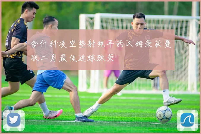 舍什科凌空垫射绝平西汉姆荣获曼联二月最佳进球殊荣