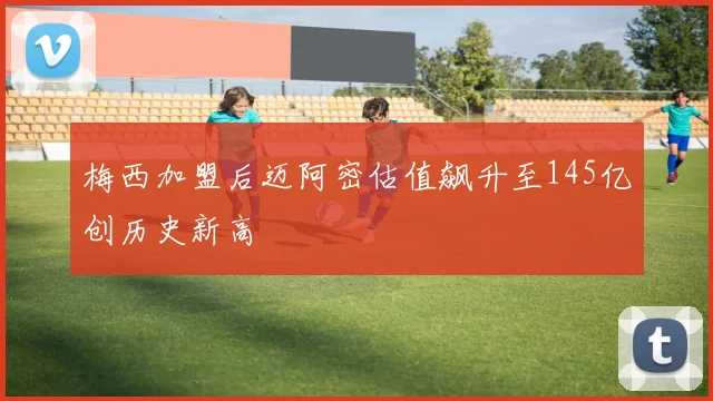 梅西加盟后迈阿密估值飙升至145亿创历史新高