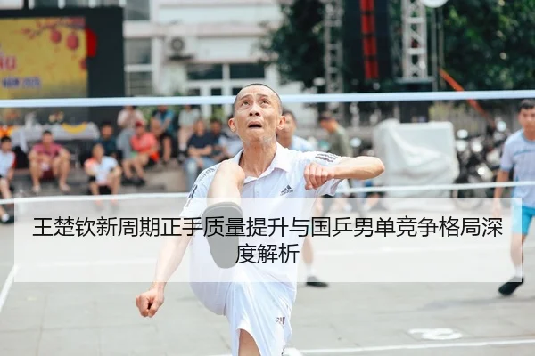 王楚钦新周期正手质量提升与国乒男单竞争格局深度解析