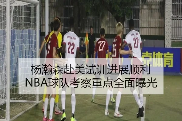 杨瀚森赴美试训进展顺利 NBA球队考察重点全面曝光