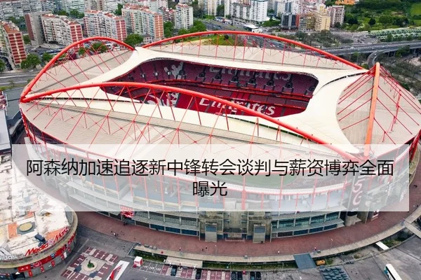 阿森纳加速追逐新中锋转会谈判与薪资博弈全面曝光