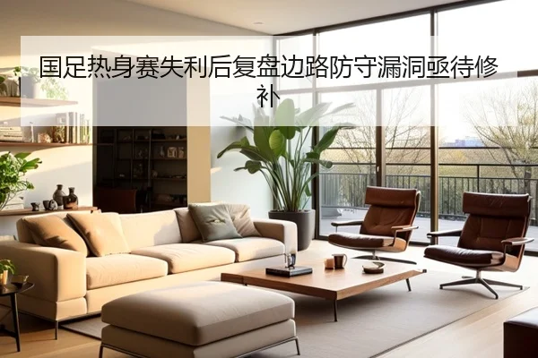 国足热身赛失利后复盘边路防守漏洞亟待修补