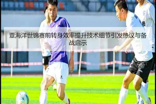 覃海洋世锦赛前转身效率提升技术细节引发热议与备战启示