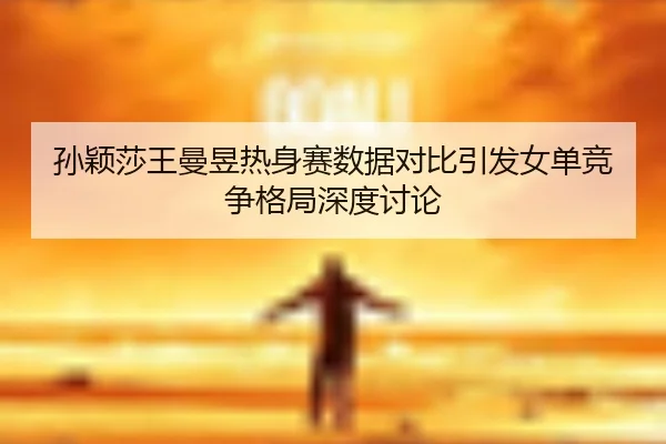 孙颖莎王曼昱热身赛数据对比引发女单竞争格局深度讨论