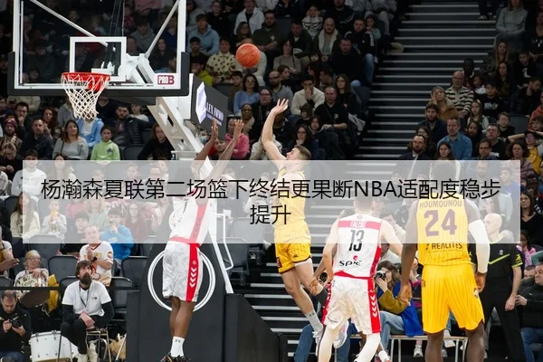杨瀚森夏联第二场篮下终结更果断NBA适配度稳步提升