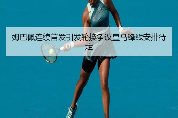 姆巴佩连续首发引发轮换争议皇马锋线安排待定