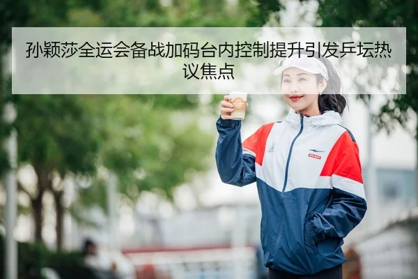 孙颖莎全运会备战加码台内控制提升引发乒坛热议焦点