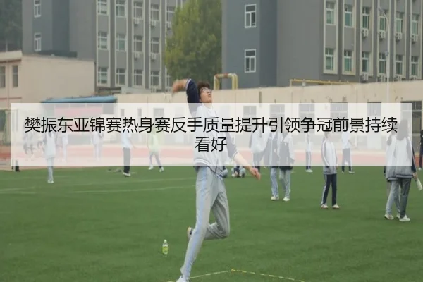樊振东亚锦赛热身赛反手质量提升引领争冠前景持续看好